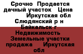 Срочно! Продается дачный участок › Цена ­ 120 000 - Иркутская обл., Слюдянский р-н, Байкальск г. Недвижимость » Земельные участки продажа   . Иркутская обл.